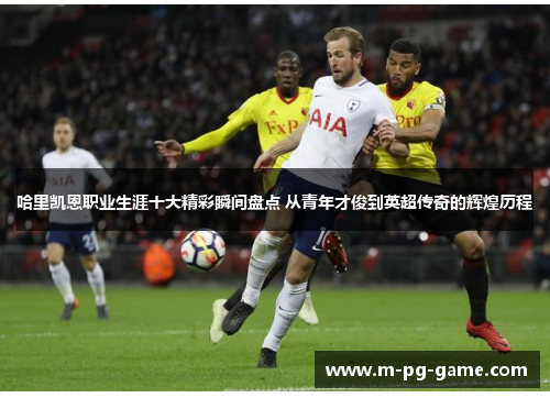 哈里凯恩职业生涯十大精彩瞬间盘点 从青年才俊到英超传奇的辉煌历程 哈里凯恩职业生涯十大精彩瞬间盘点 从青年才俊到英超传奇的辉煌历程