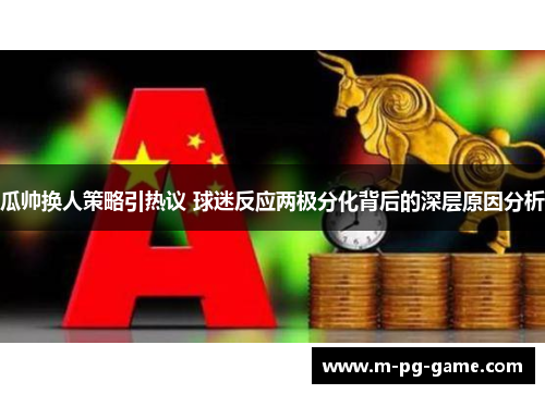 瓜帅换人策略引热议 球迷反应两极分化背后的深层原因分析 瓜帅换人策略引热议 球迷反应两极分化背后的深层原因分析