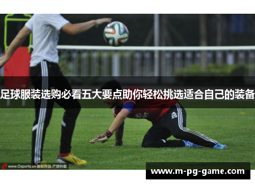 足球服装选购必看五大要点助你轻松挑选适合自己的装备