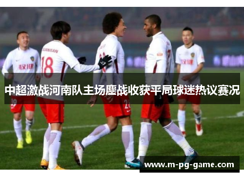 中超激战河南队主场鏖战收获平局球迷热议赛况