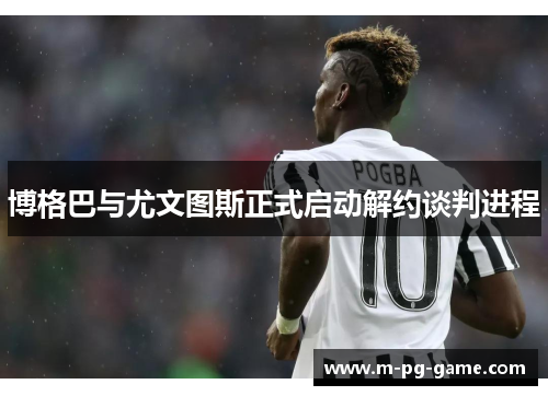 博格巴与尤文图斯正式启动解约谈判进程